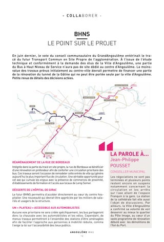 En juin dernier, le vote du conseil communautaire du GrandAngoulême entérinait le tra-
cé du futur Transport Commun en Site Propre de l’agglomération. À l’issue de l’étude
technique et conformément à la demande des élus de la Ville d’Angoulême, une partie
du Bus à Haut Niveau de Service n’aura pas de site dédié au centre d’Angoulême. La moins-
value des travaux prévus initialement au centre-ville devrait permettre de financer une partie
de la rénovation du tunnel de la Gâtine qui ne peut être portée seule par la ville d’Angoulême.
Petite revue de détails des décisions actées.
A N G O U L E M E M A G
1 2
BHNS
LE POINT SUR LE PROJET
- C O L L A B O R E R -
CONSEILLER MUNICIPAL
Les négociations ne sont pas
terminées et plusieurs points
restent encore en suspens
notamment concernant la
circulation et les arrêts
sur l’axe allant de l’espace
Franquin à la gare. La station
de la cathédrale fait elle aussi
l’objet de discussions. Par
ailleurs, la Ville d’Angoulême
a confirmé sa volonté de voir
desservir au mieux le quartier
du Pôle Image, au cœur d’un
vaste programme de rénovation
débuté avec les démolitions de
l’îlot du Port.
LA PAROLE À...
Jean-Philippe
POUSSET
RÉAMÉNAGEMENT DE LA RUE DE BORDEAUX
Intégrée dans la partie du tracé en site propre, la rue de Bordeaux va bénéficier
d’une rénovation en profondeur afin de conforter une circulation prioritaire des
bus. Ces travaux seront l’occasion de remodeler cette entrée de ville qui génère
aujourd’hui le plus important flux de circulation. Une véritable opportunité pour
cet axe qui cumule les enjeux avec la présence de commerces de proximité,
d’établissements de formation et l’accès aux locaux de Leroy Somer.
DÉSSERTE DE L’HÔPITAL DE GIRAC
Le futur BHNS permettra d’accéder directement au cœur du centre hos-
pitalier. Une nouveauté qui devrait être appréciée par les milliers de sala-
riés et usagers de la structure.
UN « PLATEAU » ACCESSIBLE AUX AUTOMOBILISTES
Aucune voie prioritaire ne sera créée spécifiquement, les bus partageront
donc la chaussée avec les automobilistes et les vélos. Cependant, de
menus travaux permettront à l’ensemble des stations d’être aménagées
afin de faciliter l’approche aux personnes à mobilité réduite, comme
l’exige la loi sur l’accessibilité des lieux publics.
 