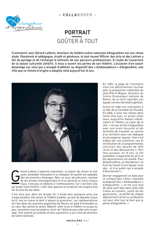 A N G O U L E M E M A G
1 3
G
érard Lefèvre s’exprime clairement. Le plaisir de choisir le mot
juste, préalable nécessaire à un dialogue de qualité est palpable
dès les premiers échanges. Mais ce souci de précision, résultat
de dix années d’enseignement et d’un doctorat en socio-linguis-
tique, n’est pas un obstacle à l’enthousiasme. Car c’est bien cela
qui guide notre homme : créer avec passion et se donner les moyens d’al-
ler au bout de ses idées.
C’est ainsi que, dans les années 70, il fonde avec quelques amis une
troupe amateur très active, le Théâtre à pattes, au sein de laquelle il joue,
écrit, met en scène et dont il assure la promotion. Les représentations
ont lieu dans les quartiers populaires de Reims, en pied d’immeuble ou
au cœur des usines en grève. Objectif : aller là où le théâtre ne va pas ou
peu, rencontrer tous les publics, sortir de l’élitisme pour aller vers le par-
tage. Une volonté qui préside encore aujourd’hui à ses choix de directeur
de scène nationale.
En 1980, la page de l’enseigne-
ment est définitivement tournée
avec la proposition inattendue de
Jean-Pierre Miquel, directeur du
Centre Dramatique national de
Reims, de lui faire rejoindre son
équipe comme Secrétaire général.
Suivra en 1990 une nomination à
la tête de la Comédie de Picardie.
En 2006, il pose ses valises dans
notre ville avec un projet ambi-
tieux, aujourd’hui devenu réalité :
mettre le Théâtre au Cœur de la
cité. « Je suis arrivé à Angoulême,
avec une envie farouche et dé-
terminée de travailler au service
d’un territoire sans rien abdiquer
d’une exigence requise. Cela s’est
traduit par une ouverture, une di-
versification de la programmation,
conciliant des œuvres de réfé-
rence et des découvertes ». Pari
tenu puisque, en 10 ans, la fré-
quentation a augmenté de 30 % et
les abonnements ont doublé. Pour
Gérard Lefèvre, ce résultat est « le
fruit du travail d’une équipe moti-
vée… et d’un public qui a accepté
d’être étonné ! »
Dernier engagement en date pour
ce militant dans l’âme : rejoindre
le dispositif des « Ambassadeurs »
d’Angoulême. « Je me suis tout
de suite senti bien dans cette ville.
J’aime sa lumière, j’aime les An-
goumoisins… je profite de chaque
déplacement privé ou profession-
nel pour dire tout le bien que je
pense d’Angoulême. »
g
mbassadeur
d’ ngoulêmeA
PORTRAIT
GOÛTER À TOUT
- C O L L A B O R E R -
S’entretenir avec Gérard Lefèvre, directeur du théâtre-scène nationale d’Angoulême est une chose
aisée. Passionné et pédagogue, érudit et généreux, le tout nouvel Officier des Arts et des Lettres a
fait du partage et de l’échange le leitmotiv de son parcours professionnel. À l’aube de l’ouverture
de la saison culturelle 2016/17, il nous a ouvert les portes de son théâtre. L’occasion d’en savoir
davantage sur celui qui a accepté d’adhérer au dispositif des « Ambassadeurs » d’Angoulême, une
ville que ce rémois d’origine a adoptée voilà aujourd’hui 10 ans.
 