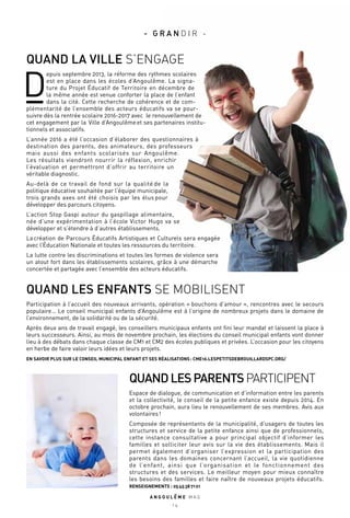 QUANDLESPARENTSPARTICIPENT
Espace de dialogue, de communication et d’information entre les parents
et la collectivité, le conseil de la petite enfance existe depuis 2014. En
octobre prochain, aura lieu le renouvellement de ses membres. Avis aux
volontaires !
Composée de représentants de la municipalité, d’usagers de toutes les
structures et service de la petite enfance ainsi que de professionnels,
cette instance consultative a pour principal objectif d’informer les
familles et solliciter leur avis sur la vie des établissements. Mais il
permet également d’organiser l’expression et la participation des
parents dans les domaines concernant l’accueil, la vie quotidienne
de l’enfant, ainsi que l’organisation et le fonctionnement des
structures et des services. Le meilleur moyen pour mieux connaître
les besoins des familles et faire naître de nouveaux projets éducatifs.
RENSEIGNEMENTS : 05 45 38 71 01
QUAND LES ENFANTS SE MOBILISENT
Participation à l’accueil des nouveaux arrivants, opération « bouchons d’amour », rencontres avec le secours
populaire… Le conseil municipal enfants d’Angoulême est à l’origine de nombreux projets dans le domaine de
l’environnement, de la solidarité ou de la sécurité.
Après deux ans de travail engagé, les conseillers municipaux enfants ont fini leur mandat et laissent la place à
leurs successeurs. Ainsi, au mois de novembre prochain, les élections du conseil municipal enfants vont donner
lieu à des débats dans chaque classe de CM1 et CM2 des écoles publiques et privées. L’occasion pour les citoyens
en herbe de faire valoir leurs idées et leurs projets.
EN SAVOIR PLUS SUR LE CONSEIL MUNICIPAL ENFANT ET SES RÉALISATIONS : CME16.LESPETITSDEBROUILLARDSPC.ORG/
QUAND LA VILLE S’ENGAGE
D
epuis septembre 2013, la réforme des rythmes scolaires
est en place dans les écoles d’Angoulême. La signa-
ture du Projet Éducatif de Territoire en décembre de
la même année est venue conforter la place de l’enfant
dans la cité. Cette recherche de cohérence et de com-
plémentarité de l’ensemble des acteurs éducatifs va se pour-
suivre dès la rentrée scolaire 2016-2017 avec le renouvellement de
cet engagement par la Ville d’Angoulême et ses partenaires institu-
tionnels et associatifs.
L’année 2016 a été l’occasion d’élaborer des questionnaires à
destination des parents, des animateurs, des professeurs
mais aussi des enfants scolarisés sur Angoulême.
Les résultats viendront nourrir la réflexion, enrichir
l’évaluation et permettront d’offrir au territoire un
véritable diagnostic.
Au-delà de ce travail de fond sur la qualité de la
politique éducative souhaitée par l’équipe municipale,
trois grands axes ont été choisis par les élus pour
développer des parcours citoyens.
L’action Stop Gaspi autour du gaspillage alimentaire,
née d’une expérimentation à l’école Victor Hugo va se
développer et s’étendre à d’autres établissements.
La création de Parcours Éducatifs Artistiques et Culturels sera engagée
avec l’Éducation Nationale et toutes les ressources du territoire.
La lutte contre les discriminations et toutes les formes de violence sera
un atout fort dans les établissements scolaires, grâce à une démarche
concertée et partagée avec l’ensemble des acteurs éducatifs.
A N G O U L E M E M A G
1 4
- G R A N D I R -
 