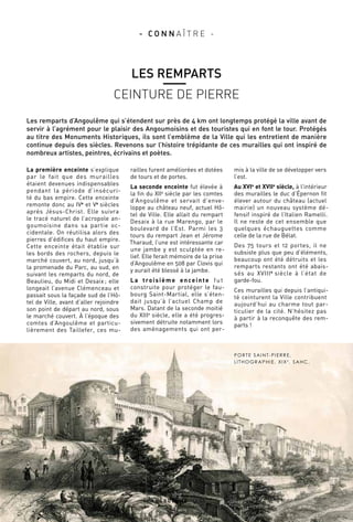 PORTE SAINT-PIERRE,
LITHOGRAPHIE, XIXE
, SAHC.
La première enceinte s’explique
par le fait que des murailles
étaient devenues indispensables
pendant la période d’insécuri-
té du bas empire. Cette enceinte
remonte donc au IVe
et Ve
 siècles
après Jésus-Christ. Elle suivra
le tracé naturel de l’acropole an-
goumoisine dans sa partie oc-
cidentale. On réutilisa alors des
pierres d’édifices du haut empire.
Cette enceinte était établie sur
les bords des rochers, depuis le
marché couvert, au nord, jusqu’à
la promenade du Parc, au sud, en
suivant les remparts du nord, de
Beaulieu, du Midi et Desaix ; elle
longeait l’avenue Clémenceau et
passait sous la façade sud de l’Hô-
tel de Ville, avant d’aller rejoindre
son point de départ au nord, sous
le marché couvert. À l’époque des
comtes d’Angoulême et particu-
lièrement des Taillefer, ces mu-
railles furent améliorées et dotées
de tours et de portes.
La seconde enceinte fut élevée à
la fin du XIIe
 siècle par les comtes
d’Angoulême et servait d’enve-
loppe au château neuf, actuel Hô-
tel de Ville. Elle allait du rempart
Desaix à la rue Marengo, par le
boulevard de l’Est. Parmi les 3
tours du rempart Jean et Jérome
Tharaud, l’une est intéressante car
une jambe y est sculptée en re-
lief. Elle ferait mémoire de la prise
d’Angoulême en 508 par Clovis qui
y aurait été blessé à la jambe.
La troisième enceinte fut
construite pour protéger le fau-
bourg Saint-Martial, elle s’éten-
dait jusqu’à l’actuel Champ de
Mars. Datant de la seconde moitié
du XIIIe
 siècle, elle a été progres-
sivement détruite notamment lors
des aménagements qui ont per-
mis à la ville de se développer vers
l’est.
Au XVIe
et XVIIe
 siècle, à l’intérieur
des murailles le duc d’Épernon fit
élever autour du château (actuel
mairie) un nouveau système dé-
fensif inspiré de l’Italien Ramelli.
Il ne reste de cet ensemble que
quelques échauguettes comme
celle de la rue de Bélat.
Des 75 tours et 12 portes, il ne
subsiste plus que peu d’éléments,
beaucoup ont été détruits et les
remparts restants ont été abais-
sés au XVIIIe
 siècle à l’état de
garde-fou.
Ces murailles qui depuis l’antiqui-
té ceinturent la Ville contribuent
aujourd’hui au charme tout par-
ticulier de la cité. N’hésitez pas
à partir à la reconquête des rem-
parts !
A N G O U L E M E M A G
1 7
- C O N N A Î T R E -
LES REMPARTS
CEINTURE DE PIERRE
Les remparts d’Angoulême qui s’étendent sur près de 4 km ont longtemps protégé la ville avant de
servir à l’agrément pour le plaisir des Angoumoisins et des touristes qui en font le tour. Protégés
au titre des Monuments Historiques, ils sont l’emblème de la Ville qui les entretient de manière
continue depuis des siècles. Revenons sur l’histoire trépidante de ces murailles qui ont inspiré de
nombreux artistes, peintres, écrivains et poètes.
 