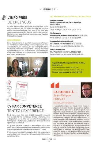 CV PAR COMPÉTENCE
TENTEZ L’EXPÉRIENCE !
En 2 mois, vous êtes plus de 200 à vous être inscrits
sur la plate-forme numérique dédiée à l’emploi, mise
à disposition par la Ville sur son site et développée par
l’entreprise « MyFairJob », spécialiste de la candidature
spontanée via internet.
La grande force de ce service : en quelques clics, vous
créez votre CV par compétences et l’envoyez gratuitement
aux entreprises charentaises que vous aurez ciblées.
C’est ainsi qu’ont été diffusées plus de 11 000 candidatures
auprès des 3 000 entreprises d’ores et déjà référencées
dans le système.
L’INFO PRÈS
DE CHEZ VOUS
La ville d’Angoulême s’efforce de simplifier votre
vie quotidienne en facilitant l’accès au service
public communal près de chez vous. C’est ainsi que
vous pouvez vous rendre dans 4 mairies de quartier
(anciennement appelées mairies annexes ou Espaces
Publics Municipaux).
LEURS MISSIONS 
Dans chaque mairie de quartier, vous pouvez effectuer
de nombreuses démarches administratives en lien
avec l’état civil, les élections, les pré-inscriptions dans
les écoles publiques d’Angoulême… Vous y trouverez
également toutes les informations concernant les
différents services de la collectivité, notamment le
très utile « Allô Mairie ».
LES PERMANENCES DES MAIRIES DE QUARTIER
Grande-Garenne
Centre commercial, rue Pierre Aumaître,
05 45 21 08 09
Lundi de 13 h 30 à 17 h.
Jeudi de 8 h 30 à 12 h 30 et de 13 h 30 à 17 h.
Ma Campagne
Médiathèque, allée du champ Brun, 05 45 61 23 94
Mardi de 8 h 30 à 12 h 30 et de 13 h 30 à 17 h.
Basseau (actuellement fermé)
Le Corsaire, rue Verrazano, 05 45 63 12 33
Mercredi de 8 h 30 à 12 h 30 et de 13 h 30 à 17 h.
Bel Air/Grand-Font
CAJ Place Henri Chamarre, 06 22 44 12 50
Vendredi de 8 h 30 à 12 h 30 et de 13 h 30 à 17 h.
CONSEILLER MUNICIPAL
« La cellule emploi que nous avons mise en
place à la mairie tourne aujourd’hui à plein
régime. Deux personnes à temps plein vous
reçoivent, vous informent, vous orientent dans
le cadre d’un partenariat étroit avec Pôle Emploi.
En croisant les besoins des entreprises et des
demandeurs d’emploi que nous rencontrons, il
nous est apparu nécessaire de proposer un outil
simple, accessible à tous et réellement novateur
qui permette de mettre en relation directe
l’offre et la demande dans un contexte précis,
celui de notre territoire. Avec cette plate-forme
numérique, ce nouveau cap a été franchi. Il est
essentiel quand on sait qu’aujourd’hui un emploi
sur deux est décroché suite à une candidature
spontanée. »
LA PAROLE À...
Jean-Philippe
POUSSET
Espace Public Municipal de l’Hôtel de Ville,
05 45 38 70 09
Lundi au vendredi de 8 h 30 à 17 h 30
Permanence le samedi matin de 9 h à 12 h
Rendez-vous passeports : 05 45 38 71 28
A N G O U L E M E M A G
1 8
- I N N O V E R -
 