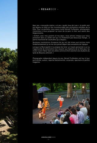 Avec ses « mercerdis malins » et ses « jeudis Jeux de rues », le jardin vert
est devenu en 2016 un lieu incontournable des animations estivales de la
Ville. Pour ce portfolio, nous avons invité Gérard Truffandier, photographe
charentais à nous proposer sa vison de ce parc si cher aux cœurs des
Angoumoisins.
« Enfant, avec mes parents et ma sœur, nous allions chaque jour nous
promener dans ce Jardin vert qui n’a finalement pas beaucoup changé… à
part le marchand de cacahuètes qui a disparu.
Quelques installations d’espaces de jeu ont été mises aux normes mais
fondamentalement je ne me suis jamais départi des sensations de l’époque.
Lorsque la Municipalité m’a proposé de livrer un travail personnel j’y ai vu
l’opportunité de transmettre mon ressenti aux habitants de la Ville pour les
inciter à venir flâner dans les allées comme le font volontiers les étudiants du
lycée de Beaulieu attenant. »
Photographe indépendant depuis 24 ans, Gérard Truffandier est tour à tour
portraitiste, auteur, reporter événementiel, corporate, spectacle et parfois
magazine.
A N G O U L E M E M A G
2 1
- R E G A R D E R -
 