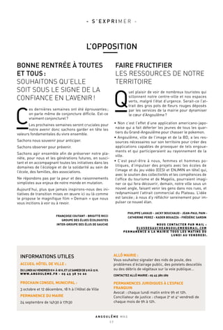 BONNE RENTRÉE À TOUTES
ET TOUS :
SOUHAITONS QU’ELLE
SOIT SOUS LE SIGNE DE LA
CONFIANCE EN L’AVENIR !
FAIRE FRUCTIFIER
LES RESSOURCES DE NOTRE
TERRITOIRE
C
es dernières semaines ont été éprouvantes ;
on parle même de conjoncture difficile. Est-ce
vraiment conjoncturel ?
Les prochaines semaines seront cruciales pour
notre avenir donc sachons garder en tête les
valeurs fondamentales du vivre ensemble.
Sachons nous souvenir pour anticiper.
Sachons observer pour prévenir.
Sachons agir ensemble afin de préserver notre pla-
nète, pour nous et les générations futures, en susci-
tant et en accompagnant toutes les initiatives dans les
domaines de l’écologie et de la solidarité au sein de
l’école, des familles, des associations.
Ne répondons pas par la peur et des raisonnements
simplistes aux enjeux de notre monde en mutation.
Aujourd’hui, plus que jamais inspirons-nous des ini-
tiatives de transition mises en œuvre ici ou là comme
le propose le magnifique film « Demain « que nous
vous incitions à voir ou à revoir.
FRANÇOISE COUTANT - BRIGITTE RICCI
GROUPE DES ÉLUES ÉCOLOGISTES
INTER-GROUPE DES ÉLUS DE GAUCHE
Q
uel plaisir de voir de nombreux touristes qui
sillonnent notre centre-ville et nos espaces
verts, malgré l’état d’urgence. Serait-ce l’at-
trait des gros pots de fleurs rouges déposés
par les services de la mairie pour dynamiser
le cœur d’Angoulême ?
•	 Non c’est l’effet d’une application americano-japo-
naise qui a fait déferler les jeunes de tous les quar-
tiers du Grand-Angoulême pour chasser le pokemon.
•	Angoulême, ville de l’image et de la BD, a les res-
sources nécessaires sur son territoire pour créer des
applications capables de provoquer de tels engoue-
ments et qui participeraient au rayonnement de la
ville.
•	 C’est peut-être à nous, femmes et hommes po-
litiques, d’impulser des projets avec les écoles de
l’image et du jeu vidéo (EESI et ENJMIN en tête) qui,
avec le soutien des collectivités et les compétences de
l’office du tourisme et de Magelis, pourraient imagi-
ner ce qui fera découvrir, demain, notre ville sous un
nouvel angle, faisant venir les gens dans nos rues, et
redynamisant l’attrait commercial du Plateau. L’idée
est lancée ; à nous d’y réfléchir sereinement pour im-
pulser ce nouvel élan.
PHILIPPE LAVAUD - JACKY BOUCHAUD - JEAN-PAUL PAIN -
CATHERINE PEREZ - KADER BOUAZZA - FRÉDÉRIC SARDIN
NOUS CONTACTER PAR MAIL :
ELUSDEGAUCHEANGOULEME@GMAIL.COM
PERMANENCE À LA MAIRIE TOUS LES MATINS DU
LUNDI AU VENDREDI.
INFORMATIONS UTILES
ACCUEIL HÔTEL DE VILLE :
DULUNDIAUVENDREDI8 H À18 H,ETLESAMEDIDE9 HÀ12 H.
WWW.ANGOULEME.FR - 05 45 38 70 00
PROCHAIN CONSEIL MUNICIPAL :
3 octobre et 12 décembre, 18 h à l’Hôtel de Ville
PERMANENCE DU MAIRE
24 septembre de 14h30 à 17h30
ALLÔ MAIRIE :
Vous souhaitez signaler des nids de poule, des
problèmes d’éclairage public, des potelets descellés
ou des débris de végétaux sur la voie publique...
CONTACTEZ ALLÔ MAIRIE : 05 45 389 289
PERMANENCES JURIDIQUES À L’ESPACE
FRANQUIN
Avocat : chaque lundi matin entre 9h et 12h.
Conciliateur de justice : chaque 2e
et 4e
vendredi de
chaque mois de 9h à 12h.
A N G O U L E M E M A G
2 7
L’OPPOSITION
- S ’ E X P R I M E R -
 