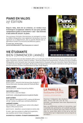 o c t
2 O 1 6
8/2o
Réservations :
O5 45 38 61 62
p i a n o e n v a l o i s . f r
ANGOULÊME
e t C h a r e n t e
©AxelArno
8 Oct.
9 Oct.
10 Oct.
11 Oct.
12 Oct.
12 Oct.
13 Oct.
14 Oct.
15 Oct.
18 Oct.
19 Oct.
20 Oct.
2 Déc.
André MAnOukiAn et MAliA
Axia MArinescu
Jean-‐Paul GAsPAriAn
Baptiste TrOTiGnOn
et Minino GArAy
li JiAn
louis schwizGeBel
elisso BOlkvADze
ismaël MArGAin
MAThilDe
Tristan PfAff
Michel DAlBerTO
quatuor herMiOne
et stéphane TOrOssiAn
Guillaume cOPPOlA et
chœur de l’Opéra de Bordeaux
Espace Arc-en-Ciel - ChAlAis
sacré Cœur - ANGOUlÊME
Théâtre Jean Ferrat - RUEllE
Théâtre - ANGOUlÊME
le Castel - COGNAC - ChâTEAUbERNARd
les Carmes - lA ROChEFOUCAUld
Théâtre - ANGOUlÊME
Auditorium Maurice Ravel - JARNAC
Théâtre - ANGOUlÊME
soëlys - sOyAUx
la Canopée - RUFFEC
salle des fêtes - lA COURONNE
Théâtre - ANGOUlÊME
23
e
festival
lundi 3 octobre
de 18 h à 20 h : rencontre des bureaux des étudiants –
Centre Information Jeunesse, place du Champ de Mars
mardi 4 octobre
de 17 h 30 à 21 h : soirée d’accueil au théâtre
mercredi 5 octobre
de 17 h à 19 h : visite de l’Alpha
de20 hà23 h:soiréephosphorescenteàlapatinoireNautilis
jeudi 6 octobre
12 h : déjeuner international à l’IUT, 4 avenue de Varsovie
20 h 30 : soirée à La Nef avec Lehmanns Brothers
vendredi 7 octobre
de 17 h 30 à 19 h  : géocaching en centre-ville, départ
depuis l’office de tourisme
de 21 h à 2 h  : barathon, concerts dans le centre-ville
À noter : pour les soirées à La Nef et à la patinoire,
des navettes seront mises à disposition.
EN SAVOIR PLUS : FACEBOOK « ÉTUDIANTS GRANDANGOULÊME »
- R E N C O N T R E R -
A N G O U L E M E M A G
2 8
VIE ÉTUDIANTE
BIEN COMMENCER L’ANNÉE
PIANO EN VALOIS
23E
ÉDITION
Depuis 1994, date de sa création, ce rendez-vous
d’envergure européenne redonne vie aux plus grands
compositeurs grâce à l’instrument « star » des festivals
et des salles de concert : le piano.
Une quinzaine d’artistes internationaux se partagent la scène
du théâtre d’Angoulême mais également de plusieurs lieux de
spectacle sur le département, avec la volonté affichée des or-
ganisateurs d’aller à la rencontre de différents publics.
En savoir plus : 06 76 41 40 00
pianoenvalois@wanadoo.fr-http://www.piano-en-valois.fr
Pour la semaine d’accueil des étudiants 2016, ce ne sont pas moins de 16 structures qui se mobilisent pour pro-
poser rencontres, concerts, visites et soirées… Parmi les temps forts programmés, la soirée d’accueil au théâtre
d’Angoulême sera l’occasion pour les jeunes angoumoisins nouveaux venus de rencontrer Xavier Bonnefont et
une partie de son équipe municipale, de découvrir la programmation de la scène nationale et ainsi que les atouts
de notre territoire à travers la présentation du Pôle image Magélis.
CONSEILLER MUNICIPAL
Favoriser l’intégration des étudiants
dans notre ville est une de nos
priorités, c’est pourquoi nous nous réjouissons de
les accueillir.
Avec ces différentes soirées et rencontres, que
l’ensemble des partenaires ont souhaité gratuites,
tout est mis en œuvre pour que chacun se sente
chez lui, aussi bien dans la ville qu’au sein de
l’Université et qu’il s’épanouisse tout au long de sa
formation  !
LA PAROLE À...
Guillaume CHUPIN
 