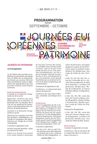 JOURNÉES DU PATRIMOINE
17 et 18 septembre
La 33e
édition des journées euro-
péennes du patrimoine est placée
sous le thème de la citoyenneté,
qui renvoie aux sources même de
cette manifestation créée en 1984 :
celle d’une appropriation par tous
d’un bien commun, d’une histoire
commune.
Musée de la bande dessinée
• samedi 17 et dimanche 18 sep-
tembre à 15h et à 16h
Approchez certaines des plus
belles pièces de la collection, et
échangez avec les équipes de la
Cité sur les questions de restau-
ration et de préservation des col-
lections de bande dessinée.
•samedi 17 et dimanche 18 sep-
tembre à 14 h 30
Découvrez les coulisses d’une des
plus grandes « bédéthèques » au
monde en compagnie des biblio-
thécaires en charge de ce fonds
remarquable.
• samedi 17 septembre à 15h
Lecture musicale dessinée : cases
en scène au far-west
Grâce à la lecture d’un extrait
d’un roman western historique
de l’écrivain Cormac Mc Carthy,
un comédien vous emmène dans
l’univers rude et brutal d’une
bande de hors-la-loi. Une aven-
ture contrebalancée « en live »,
par la musique inventive d’un gui-
tariste et d’un contrebassiste et
par une projection d’une grande
illustration qui se construit en di-
rect et de façon énigmatique par
un dessinateur…
• dimanche 18 septembre à 15h
Conférence : la citoyenneté dans
l’œuvre de Goscinny
Conférence de Jean-Pierre Mer-
cier, conseiller scientifique de la
Cité.
Via Patrimoine
• 16 et 17 septembre de 10h à 11h :
thé ou café ? Venez prendre votre
petit-déjeuner à l’Alpha en com-
pagnie de Via Patrimoine et bé-
néficiez de points de vue excep-
tionnels sur la ville d’Angoulême.
Limité à 20 personnes. Inscription
obligatoire auprès de Via Patri-
moine avant le jeudi 15 septembre
à 17h. Rendez-vous : L’Alpha, 1 rue
Coulomb à Angoulême. Tarif : 5 €.
• samedi 17 septembre
- de 10h à 11h : thé ou café ? Ve-
nez prendre votre petit-déjeuner
au sommet de la tour ronde de
l’Hôtel de Ville d’Angoulême. Li-
mité à 18 personnes. Inscription
obligatoire auprès de Via Patri-
moine avant le vendredi 16 sep-
tembre à 17h. Rendez-vous : tour
ronde de l’hôtel de ville. Tarif :
5 €.
- à 10h, 11h, 14h, 15h, 16h, 17h : vi-
site de l’immeuble de la « So-
ciété d’Encouragement au Bien
de la Charente ». Limitées à 18
personnes. Rendez-vous : Mu-
sée de la Mutualité, 37 avenue
Président Wilson à Angoulême.
Gratuit.
- à 15h, 16h, 17h, 18h : visite des
tours de l’ancien château com-
tal d’Angoulême. Visites limitées
à 18 personnes. Rendez-vous :
tour ronde de l’Hôtel de Ville.
Gratuit.
• dimanche 18 septembre
- à 15h, 16h, 17h, 18h : visite des
tours de l’ancien château com-
tal d’Angoulême. Limitées à 18
personnes. Rendez-vous : tour
ronde de l’Hôtel de Ville. Gratuit.
Musée du Papier
• samedi 17 septembre à 14 h 30
Conférence « De la naissance de
la citoyenneté dans le monde an-
tique à nos jours ».
A N G O U L E M E M A G
2 9
PROGRAMMATION
SEPTEMBRE - OCTOBRE
- S E D I V E R T I R -
 