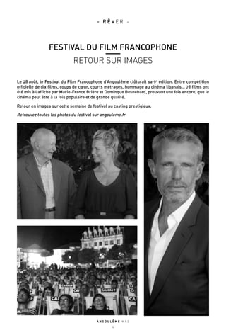 Le 28 août, le Festival du Film Francophone d’Angoulême clôturait sa 9e
édition. Entre compétition
officielle de dix films, coups de cœur, courts métrages, hommage au cinéma libanais… 78 films ont
été mis à l’affiche par Marie-France Brière et Dominque Besnehard, prouvant une fois encore, que le
cinéma peut être à la fois populaire et de grande qualité.
Retour en images sur cette semaine de festival au casting prestigieux.
Retrouvez toutes les photos du festival sur angouleme.fr
A N G O U L E M E M A G
4
- R Ê V E R -
FESTIVAL DU FILM FRANCOPHONE
RETOUR SUR IMAGES
 
