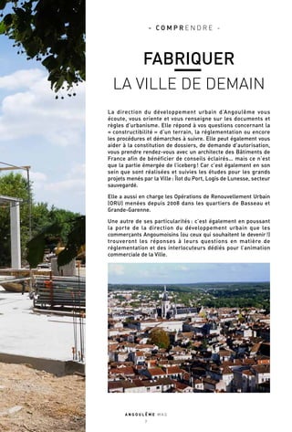 La direction du développement urbain d’Angoulême vous
écoute, vous oriente et vous renseigne sur les documents et
règles d’urbanisme. Elle répond à vos questions concernant la
« constructibilité » d’un terrain, la réglementation ou encore
les procédures et démarches à suivre. Elle peut également vous
aider à la constitution de dossiers, de demande d’autorisation,
vous prendre rendez-vous avec un architecte des Bâtiments de
France afin de bénéficier de conseils éclairés… mais ce n’est
que la partie émergée de l’iceberg ! Car c’est également en son
sein que sont réalisées et suivies les études pour les grands
projets menés par la Ville : Îlot du Port, Logis de Lunesse, secteur
sauvegardé.
Elle a aussi en charge les Opérations de Renouvellement Urbain
(ORU) menées depuis 2008 dans les quartiers de Basseau et
Grande-Garenne.
Une autre de ses particularités : c’est également en poussant
la porte de la direction du développement urbain que les
commerçants Angoumoisins (ou ceux qui souhaitent le devenir !)
trouveront les réponses à leurs questions en matière de
réglementation et des interlocuteurs dédiés pour l’animation
commerciale de la Ville.
A N G O U L E M E M A G
7
- C O M P R E N D R E -
FABRIQUER
LA VILLE DE DEMAIN
 