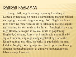 DAGDAG KAALAMAN
Noong 1241, ang dalawang bayan ng Hamburg at
Lubeck ay nagtatag ng hansa o samahan ng mangangalakal
na nag...