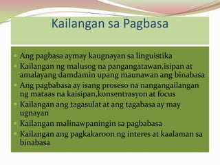 Kailangan sa Pagbasa

 Ang pagbasa aymay kaugnayan sa linguistika
 Kailangan ng malusog na pangangatawan,isipan at
    amalayang damdamin upang maunawan ang binabasa
   Ang pagbabasa ay isang proseso na nangangailangan
    ng mataas na kaisipan,konsentrasyon at focus
   Kailangan ang tagasulat at ang tagabasa ay may
    ugnayan
   Kailangan malinawpaningin sa pagbabasa
   Kailangan ang pagkakaroon ng interes at kaalaman sa
    binabasa
 