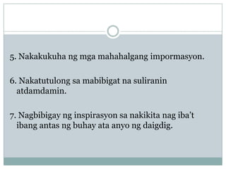 5. Nakakukuha ng mga mahahalgang impormasyon.
6. Nakatutulong sa mabibigat na suliranin
atdamdamin.
7. Nagbibigay ng inspirasyon sa nakikita nag iba’t
ibang antas ng buhay ata anyo ng daigdig.

 