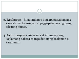 3. Reaksyon - hinahatulan o pinagpapasyahan ang
kawastuhan,kahusayan at pagpapahalaga ng isang
tekstong binasa.

4. Asimilasyon - isinasama at iniuugnay ang
kaalamang nabasa sa mga dati nang kaalaman o
karanasan.

 