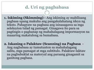 d. Uri ng pagbabasa
1. Iskiming (Skimming) - Ang iskiming ay mabilisang
pagbasa upang makuha ang pangakalahatang ideya ng
teksto. Pahapyaw na pagbasa ang isinasagawa sa mga
seleksyion tulad ng pamagat. Ginagawa ito para sa
pagtingin o paghanap ng mahahalagang impormasyon na
maaaring makatulong sa bumabasa.
2. Iskaning o Palaktaw (Scanning) na Pagbasa Ang nagbabasa ay tumutunton sa mahahalagang
salita, mga pamagat at mga subtitulo. Palaktaw-laktaw
na pagbubuklat sa materyal ang paraang ginagamit sa
ganitong pagbasa.

 