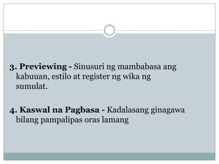 3. Previewing - Sinusuri ng mambabasa ang
kabuuan, estilo at register ng wika ng
sumulat.
4. Kaswal na Pagbasa - Kadalasang ginagawa
bilang pampalipas oras lamang

 