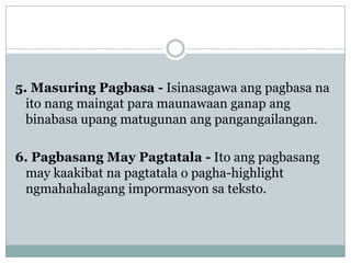 5. Masuring Pagbasa - Isinasagawa ang pagbasa na
ito nang maingat para maunawaan ganap ang
binabasa upang matugunan ang pangangailangan.

6. Pagbasang May Pagtatala - Ito ang pagbasang
may kaakibat na pagtatala o pagha-highlight
ngmahahalagang impormasyon sa teksto.

 