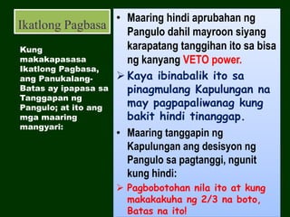 Ikatlong Pagbasa
• Maaring hindi aprubahan ng
Pangulo dahil mayroon siyang
karapatang tanggihan ito sa bisa
ng kanyang VETO power.
 Kaya ibinabalik ito sa
pinagmulang Kapulungan na
may pagpapaliwanag kung
bakit hindi tinanggap.
• Maaring tanggapin ng
Kapulungan ang desisyon ng
Pangulo sa pagtanggi, ngunit
kung hindi:
 Pagbobotohan nila ito at kung
makakakuha ng 2/3 na boto,
Batas na ito!
Kung
makakapasasa
Ikatlong Pagbasa,
ang Panukalang-
Batas ay ipapasa sa
Tanggapan ng
Pangulo; at ito ang
mga maaring
mangyari:
 