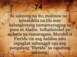 74
Sa saknong na ito, malinaw na
ipinakikita na tila may
kalungkutang namamayagpag sa
puso ni Aladin. Inihalintulad pa
sa batis na rumaragasa. Marahil si
Flerida rin ang dahilan nito
sapagkat nabanggit nga ang
pangalang “Flerida” sa nasabing
saknong.
 