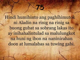 75
Hindi humihinto ang paghihimutok
ni Aladin na rinig na rinig sa
buong gubat sa sobrang lakas ito
ay inihahalintulad sa malulungkot
na huni ng ibon na naninirahan
doon at lumalabas sa tuwing gabi.
 