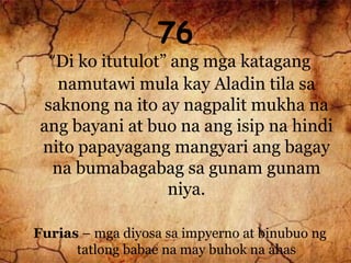 76
“Di ko itutulot” ang mga katagang
namutawi mula kay Aladin tila sa
saknong na ito ay nagpalit mukha na
ang bayani at buo na ang isip na hindi
nito papayagang mangyari ang bagay
na bumabagabag sa gunam gunam
niya.
Furias – mga diyosa sa impyerno at binubuo ng
tatlong babae na may buhok na ahas
 