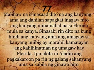 77
Malinaw na isinasaad dito na ang kanyang
ama ang dahilan sapagkat inagaw nito
ang kanyang minamahal na si Flerida
mula sa kanya. Sinasabi rin dito na kung
hindi ang kanyang ama ang umagaw sa
kanyang iniibig ay marahil kamatayan
ang kahihinatnan ng umagaw kay
Flerida. Ipinakita ni Aladin ang
pagkakaroon pa rin ng galang sakanyang
ama sa kabila ng ginawa nito.
 