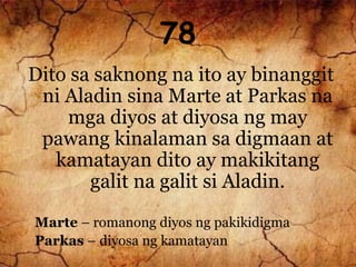 78
Dito sa saknong na ito ay binanggit
ni Aladin sina Marte at Parkas na
mga diyos at diyosa ng may
pawang kinalaman sa digmaan at
kamatayan dito ay makikitang
galit na galit si Aladin.
Marte – romanong diyos ng pakikidigma
Parkas – diyosa ng kamatayan
 