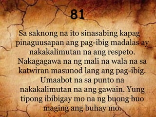 81
Sa saknong na ito sinasabing kapag
pinaguusapan ang pag-ibig madalas ay
nakakalimutan na ang respeto.
Nakagagawa na ng mali na wala na sa
katwiran masunod lang ang pag-ibig.
Umaabot na sa punto na
nakakalimutan na ang gawain. Yung
tipong ibibigay mo na ng buong buo
maging ang buhay mo.
 