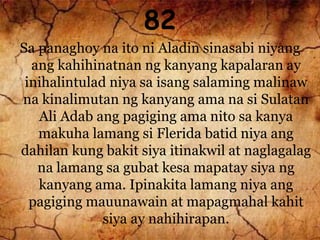 82
Sa panaghoy na ito ni Aladin sinasabi niyang
ang kahihinatnan ng kanyang kapalaran ay
inihalintulad niya sa isang salaming malinaw
na kinalimutan ng kanyang ama na si Sulatan
Ali Adab ang pagiging ama nito sa kanya
makuha lamang si Flerida batid niya ang
dahilan kung bakit siya itinakwil at naglagalag
na lamang sa gubat kesa mapatay siya ng
kanyang ama. Ipinakita lamang niya ang
pagiging mauunawain at mapagmahal kahit
siya ay nahihirapan.
 
