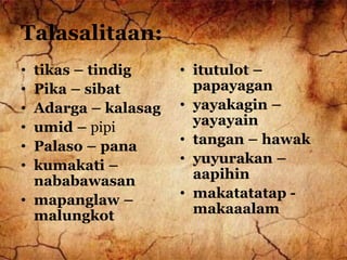 Talasalitaan:
• tikas – tindig
• Pika – sibat
• Adarga – kalasag
• umid – pipi
• Palaso – pana
• kumakati –
nababawasan
• mapanglaw –
malungkot
• itutulot –
papayagan
• yayakagin –
yayayain
• tangan – hawak
• yuyurakan –
aapihin
• makatatatap -
makaaalam
 