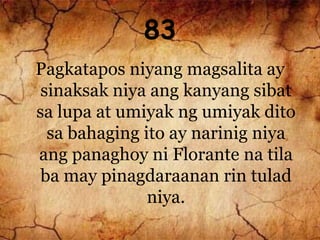 83
Pagkatapos niyang magsalita ay
sinaksak niya ang kanyang sibat
sa lupa at umiyak ng umiyak dito
sa bahaging ito ay narinig niya
ang panaghoy ni Florante na tila
ba may pinagdaraanan rin tulad
niya.
 