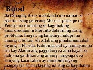 Buod
Sa bahaging ito ay makikilala mo naman si
Aladin, isang gererong Moro at prinsipe ng
Persiya na dumating sa kagubatang
kinaroroonan ni Florante dala rin ng isang
problema. Inagaw ng kanyang malupit na
amang si Sultan Ali Adab ang pinakamamahal
niyang si Flerida. Kahit masakit ay namayani pa
rin kay Aladin ang paggalang sa ama kaya’t sa
halip na gantihan ang amang nang-agaw sa
kanyang kasintahan ay minabuti niyang
magparaya at maglagalag na lang sa kagubatan
 