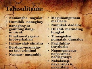 Talasalitaan:
• Namangha- nagulat
• Humibik- nanaghoy
• nanaghoy sa
ganitong ilang-
umiiyak
• Pinakamatyagan-
inobserbahan
• Iwinawalat- sinisira
• Berdugo-mamatay
na tao; criminal
• Nasnaw- nasambit
• Magunamgunam-
maalaala
• Nunukal- dadaloy
• Hilahil- matinding
lungkot
• Tumagistis-
pumatak; dumaloy
• Pagliluhin-
traydurin
• Napanganyaya-
napasama;
nadisgrasya
• Nakalasap-
nakaranas o
nakatikim
 