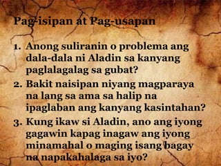 Pag-isipan at Pag-usapan
1. Anong suliranin o problema ang
dala-dala ni Aladin sa kanyang
paglalagalag sa gubat?
2. Bakit naisipan niyang magparaya
na lang sa ama sa halip na
ipaglaban ang kanyang kasintahan?
3. Kung ikaw si Aladin, ano ang iyong
gagawin kapag inagaw ang iyong
minamahal o maging isang bagay
na napakahalaga sa iyo?
 