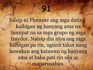 91
Inisip ni Florante ang mga dating
kaibigan ng kanyang ama na
lumipat na sa mga grupo ng mga
traydor. Naisip din niya ang mga
kaibigan pa rin, ngunit takot nang
hawakan ang katawan ng kanyang
ama at baka pati rin sila ay
maparusahan.
 