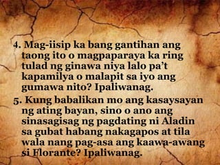 4. Mag-iisip ka bang gantihan ang
taong ito o magpaparaya ka ring
tulad ng ginawa niya lalo pa’t
kapamilya o malapit sa iyo ang
gumawa nito? Ipaliwanag.
5. Kung babalikan mo ang kasaysayan
ng ating bayan, sino o ano ang
sinasagisag ng pagdating ni Aladin
sa gubat habang nakagapos at tila
wala nang pag-asa ang kaawa-awang
si Florante? Ipaliwanag.
 