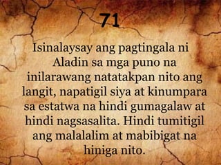 71
Isinalaysay ang pagtingala ni
Aladin sa mga puno na
inilarawang natatakpan nito ang
langit, napatigil siya at kinumpara
sa estatwa na hindi gumagalaw at
hindi nagsasalita. Hindi tumitigil
ang malalalim at mabibigat na
hiniga nito.
 