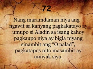 72
Nang maramdaman niya ang
ngawit sa kanyang pagkakatayo ay
umupo si Aladin sa isang kahoy
pagkaupo niya ay bigla niyang
sinambit ang “O palad”,
pagkatapos nito masambit ay
umiyak siya.
 