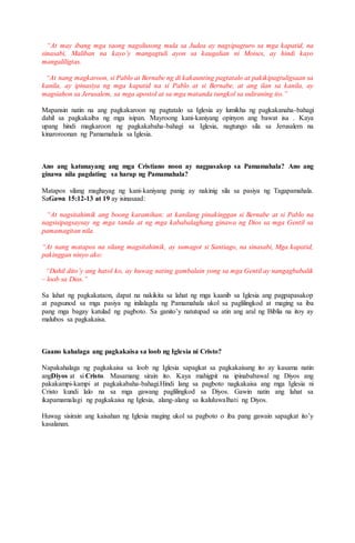 “At may ibang mga taong nagsilusong mula sa Judea ay nagsipagturo sa mga kapatid, na
sinasabi, Maliban na kayo’y mangagtuli ayon sa kaugalian ni Moises, ay hindi kayo
mangaliligtas.
“At nang magkaroon, si Pablo at Bernabe ng di kakaunting pagtatalo at pakikipagtuligsaan sa
kanila, ay ipinasiya ng mga kapatid na si Pablo at si Bernabe, at ang ilan sa kanila, ay
magsiahon sa Jerusalem, sa mga apostol at sa mga matanda tungkol sa suliraning ito.”
Mapansin natin na ang pagkakaroon ng pagtatalo sa Iglesia ay lumikha ng pagkakanaha-bahagi
dahil sa pagkakaiba ng mga isipan. Mayroong kani-kaniyang opinyon ang bawat isa . Kaya
upang hindi magkaroon ng pagkakabaha-bahagi sa Iglesia, nagtungo sila sa Jerusalem na
kinaroroonan ng Pamamahala sa Iglesia.
Ano ang katunayang ang mga Cristiano noon ay nagpasakop sa Pamamahala? Ano ang
ginawa nila pagdating sa harap ng Pamamahala?
Matapos silang maghayag ng kani-kaniyang panig ay nakinig sila sa pasiya ng Tagapamahala.
SaGawa 15:12-13 at 19 ay isinasaad:
“At nagsitahimik ang boong karamihan; at kanilang pinakinggan si Bernabe at si Pablo na
nagsisipagsaysay ng mga tanda at ng mga kababalaghang ginawa ng Dios sa mga Gentil sa
pamamagitan nila.
“At nang matapos na silang magsitahimik, ay sumagot si Santiago, na sinasabi, Mga kapatid,
pakinggan ninyo ako:
“Dahil dito’y ang hatol ko, ay huwag nating gambalain yong sa mga Gentil ay nangagbabalik
– loob sa Dios.”
Sa lahat ng pagkakataon, dapat na nakikita sa lahat ng mga kaanib sa Iglesia ang pagpapasakop
at pagsunod sa mga pasiya ng inilalagda ng Pamamahala ukol sa paglilingkod at maging sa iba
pang mga bagay katulad ng pagboto. Sa ganito’y natutupad sa atin ang aral ng Biblia na itoy ay
malubos sa pagkakaisa.
Gaano kahalaga ang pagkakaisa sa loob ng Iglesia ni Cristo?
Napakahalaga ng pagkakaisa sa loob ng Iglesia sapagkat sa pagkakaisang ito ay kasama natin
angDiyos at si Cristo. Masamang sirain ito. Kaya mahigpit na ipinababawal ng Diyos ang
pakakampi-kampi at pagkakabaha-bahagi.Hindi lang sa pagboto nagkakaisa ang mga Iglesia ni
Cristo kundi lalo na sa mga gawang paglilingkod sa Diyos. Gawin natin ang lahat sa
ikapamamalagi ng pagkakaisa ng Iglesia, alang-alang sa ikaluluwalhati ng Diyos.
Huwag sisirain ang kaisahan ng Iglesia maging ukol sa pagboto o iba pang gawain sapagkat ito’y
kasalanan.
 