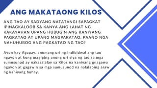 ANG MAKATAONG KILOS
ANG TAO AY SADYANG NATATANGI SAPAGKAT
IPINAGKALOOB SA KANYA ANG LAHAT NG
KAKAYAHAN UPANG HUBUGIN ANG KANIYANG
PAGKATAO AT UPANG MAGPAKATAO. PAANO NGA
NAHUHUBOG ANG PAGKATAO NG TAO?
Ayon kay Agapay, anumang uri ng indibidwal ang tao
ngayon at kung magiging anong uri siya ng tao sa mga
sumusunod ay nakasalalay sa Kilos na kaniyang gnagawa
ngayon at gagawin sa mga sumusunod na nalalabing araw
ng kaniyang buhay.
 