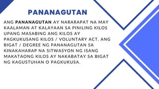 PANANAGUTAN
ANG PANANAGUTAN AY NARARAPAT NA MAY
KAALAMAN AT KALAYAAN SA PINILING KILOS
UPANG MASABING ANG KILOS AY
PAGKUKUSANG KILOS / VOLUNTARY ACT. ANG
BIGAT / DEGREE NG PANANAGUTAN SA
KINAKAHARAP NA SITWASYON NG ISANG
MAKATAONG KILOS AY NAKABATAY SA BIGAT
NG KAGUSTUHAN O PAGKUKUSA.
 
