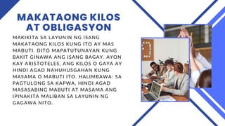MAKATAONG KILOS
AT OBLIGASYON
MAKIKITA SA LAYUNIN NG ISANG
MAKATAONG KILOS KUNG ITO AY MAS
MABUTI. DITO MAPATUTUNAYAN KUNG
BAKIT GINAWA ANG ISANG BAGAY. AYON
KAY ARISTOTELES, ANG KILOS O GAYA AY
HINDI AGAD NAHUHUSGAHAN KUNG
MASAMA O MABUTI ITO. HALIMBAWA: SA
PAGTULONG SA KAPWA, HINDI AGAD
MASASABING MABUTI AT MASAMA ANG
IPINAKITA MALIBAN SA LAYUNIN NG
GAGAWA NITO.
 
