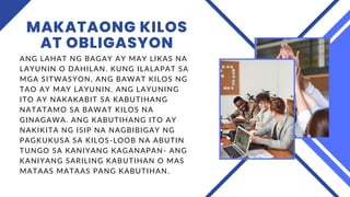 MAKATAONG KILOS
AT OBLIGASYON
ANG LAHAT NG BAGAY AY MAY LIKAS NA
LAYUNIN O DAHILAN. KUNG ILALAPAT SA
MGA SITWASYON, ANG BAWAT KILOS NG
TAO AY MAY LAYUNIN. ANG LAYUNING
ITO AY NAKAKABIT SA KABUTIHANG
NATATAMO SA BAWAT KILOS NA
GINAGAWA. ANG KABUTIHANG ITO AY
NAKIKITA NG ISIP NA NAGBIBIGAY NG
PAGKUKUSA SA KILOS-LOOB NA ABUTIN
TUNGO SA KANIYANG KAGANAPAN- ANG
KANIYANG SARILING KABUTIHAN O MAS
MATAAS MATAAS PANG KABUTIHAN.
 