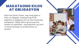 MAKATAONG KILOS
AT OBLIGASYON
Ayon kay Santo Tomas, ang isang gawa o
kilos ay obligado. Lamang kung hindi
pagtuloy sa paggawa nito ay may masamang
mangyayari. Dapat piliin ng tao ang mas
mataas na kabutihan- ang kabutihan ng sarili
at ng iba patungo sa pinakamataas na
layunin.
 