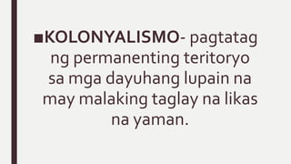 ■KOLONYALISMO- pagtatag
ng permanenting teritoryo
sa mga dayuhang lupain na
may malaking taglay na likas
na yaman.
 