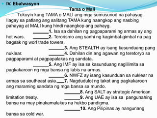  IV. Ebalwasyon
Tama o Mali
Tukuyin kung TAMA o MALI ang mga sumusunod na pahayag.
Ilagay sa patlang ang salitang TAMA kung naangkop ang nasbing
pahayag at MALI kung hindi naangkop ang pahayg.
1. Isa sa dahilan ng pagpaparami ng armas ay ang
hot wars. 2. Terorismo ang sanhi ng kagimbal-gimbal na pag
bagsak ng worl trade towers.
3. Ang STEALTH ay isang kasunduang pang
nuklear. 4. Dahilan din ang agawan ng teretoryo sa
pagpaparami at pagpapalakas ng sandata.
5. Ang IMF ay isa sa kasunduang naglilimita sa
pagkakaroon ng mga bansa ng labis na armas.
6. NWFZ ay isang kasunduan sa nuklear na
armas sa southeast asia. 7. Nagdudulot ng takot ang pagkakaroon
ang maraming sandata ng mga bansa sa mundo.
8. Ang SALT ay strategic American
limitation treaty. 9. Ang UAE ay isa sa pangunahing
bansa na may pinakamalakas na hukbo pandigma.
10. Ang Pilipinas ay nangunang
bansa sa cold war.
 