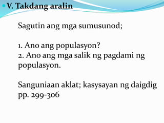 V. Takdang aralin
Sagutin ang mga sumusunod;
1. Ano ang populasyon?
2. Ano ang mga salik ng pagdami ng
populasyon.
Sanguniaan aklat; kasysayan ng daigdig
pp. 299-306
 