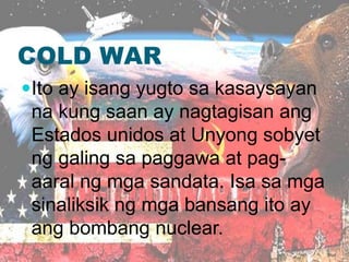 COLD WAR
Ito ay isang yugto sa kasaysayan
na kung saan ay nagtagisan ang
Estados unidos at Unyong sobyet
ng galing sa paggawa at pag-
aaral ng mga sandata. Isa sa mga
sinaliksik ng mga bansang ito ay
ang bombang nuclear.
 