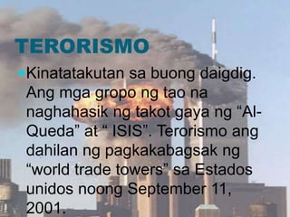 TERORISMO
Kinatatakutan sa buong daigdig.
Ang mga gropo ng tao na
naghahasik ng takot gaya ng “Al-
Queda” at “ ISIS”. Terorismo ang
dahilan ng pagkakabagsak ng
“world trade towers” sa Estados
unidos noong September 11,
2001.
 