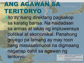 ANG AGAWAN SA
TERITORYO
Ito ay isang direktang pagsakop
sa karatig bansa. Na naidadaan
sa armas at lakas ng impluwensya
politikal at ekonomikal. Panahong
griyego pa lamang ay may roon
nang masasalimuoot na digmaang
naganap dahil sa agawan ng
teritoryo.
 