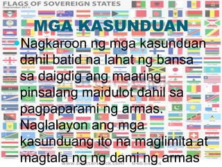 MGA KASUNDUAN
Nagkaroon ng mga kasunduan
dahil batid na lahat ng bansa
sa daigdig ang maaring
pinsalang maidulot dahil sa
pagpaparami ng armas.
Naglalayon ang mga
kasunduang ito na maglimita at
magtala ng ng dami ng armas
 