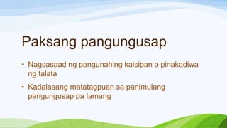 Paksang pangungusap
• Nagsasaad ng pangunahing kaisipan o pinakadiwa
ng talata
• Kadalasang matatagpuan sa panimulang
pangungusap pa lamang
 
