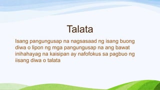 Talata
Isang pangungusap na nagsasaad ng isang buong
diwa o lipon ng mga pangungusap na ang bawat
inihahayag na kaisipan ay nafofokus sa pagbuo ng
iisang diwa o talata
 